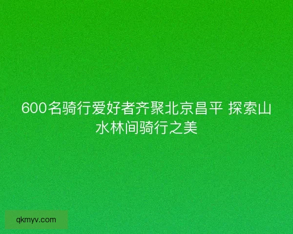 600名骑行爱好者齐聚北京昌平 探索山水林间骑行之美