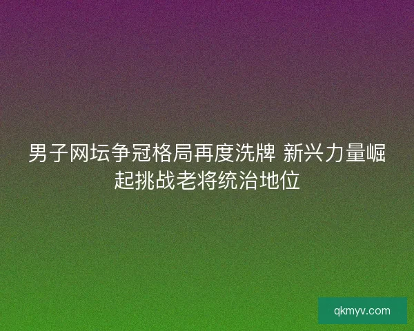 男子网坛争冠格局再度洗牌 新兴力量崛起挑战老将统治地位