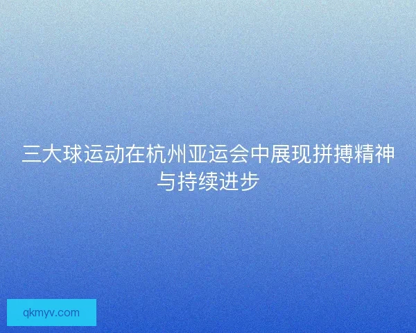 三大球运动在杭州亚运会中展现拼搏精神与持续进步