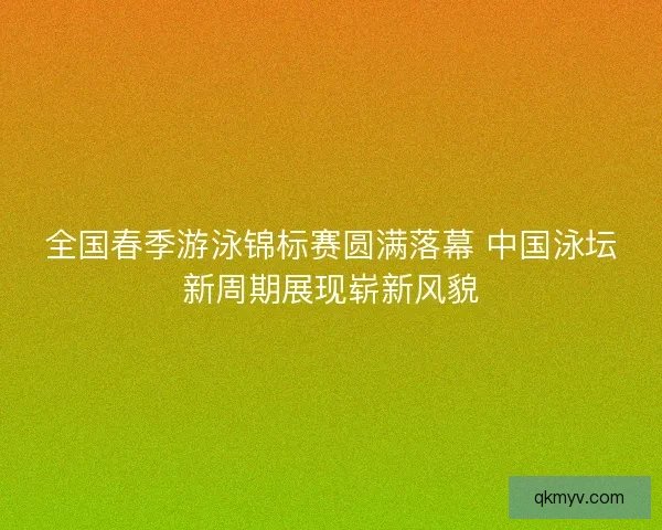 全国春季游泳锦标赛圆满落幕 中国泳坛新周期展现崭新风貌