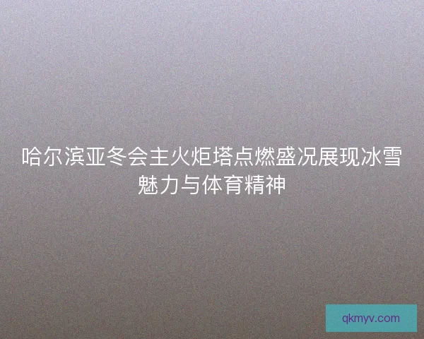 哈尔滨亚冬会主火炬塔点燃盛况展现冰雪魅力与体育精神