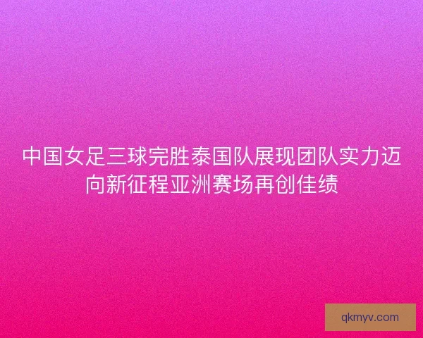 中国女足三球完胜泰国队展现团队实力迈向新征程亚洲赛场再创佳绩