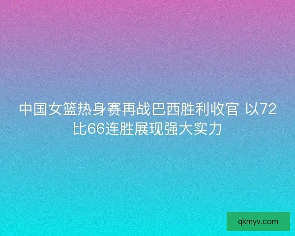 中国女篮热身赛再战巴西胜利收官 以72比66连胜展现强大实力
