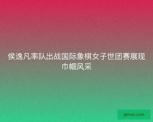 侯逸凡率队出战国际象棋女子世团赛展现巾帼风采