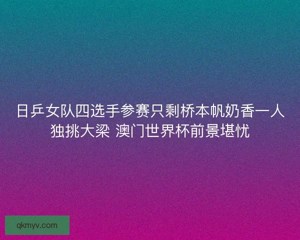 日乒女队四选手参赛只剩桥本帆奶香一人独挑大梁 澳门世界杯前景堪忧